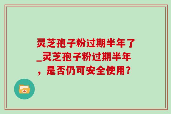灵芝孢子粉过期半年了_灵芝孢子粉过期半年,是否仍可安全使用?-第1张图片-灵芝之家 灵芝孢子粉过期半年了_灵芝孢子粉过期半年,是否仍可安全使用?-第1张图片-灵芝之家