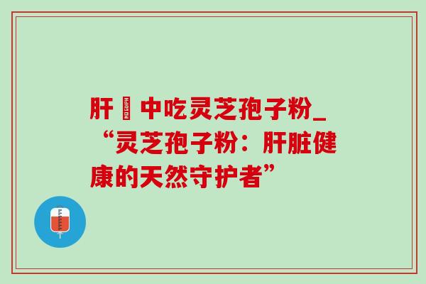 肝孃中吃灵芝孢子粉_“灵芝孢子粉:肝脏健康的天然守护者”-第1张图片-灵芝之家 肝孃中吃灵芝孢子粉_“灵芝孢子粉:肝脏健康的天然守护者”-第1张图片-灵芝之家