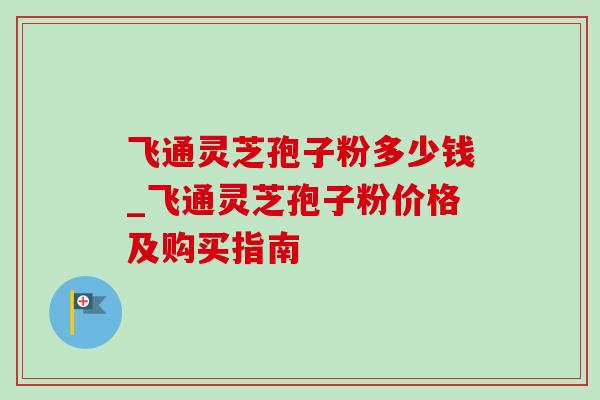 飞通灵芝孢子粉多少钱_飞通灵芝孢子粉价格及购买指南-第1张图片-灵芝之家