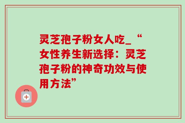 灵芝孢子粉女人吃_“女性养生新选择:灵芝孢子粉的神奇功效与使用方法”-第1张图片-灵芝之家 灵芝孢子粉女人吃_“女性养生新选择:灵芝孢子粉的神奇功效与使用方法”-第1张图片-灵芝之家
