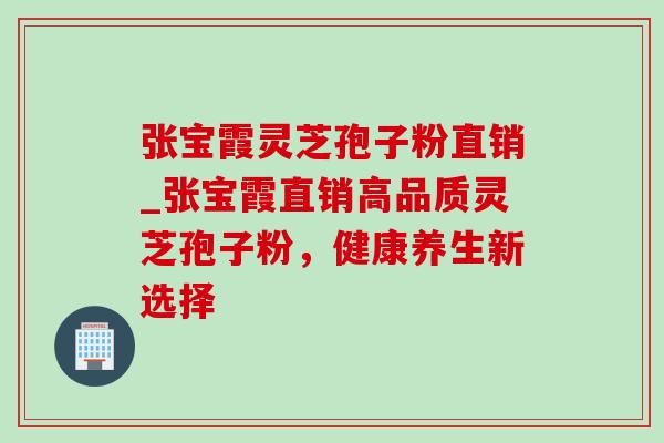 张宝霞灵芝孢子粉直销_张宝霞直销高品质灵芝孢子粉,健康养生新选择-第1张图片-灵芝之家 张宝霞灵芝孢子粉直销_张宝霞直销高品质灵芝孢子粉,健康养生新选择-第1张图片-灵芝之家