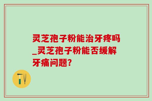 灵芝孢子粉能治牙疼吗_灵芝孢子粉能否缓解牙痛问题?-第1张图片-灵芝之家 灵芝孢子粉能治牙疼吗_灵芝孢子粉能否缓解牙痛问题?-第1张图片-灵芝之家