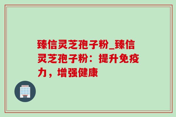 臻信灵芝孢子粉_臻信灵芝孢子粉：提升免疫力，增强健康-第1张图片-灵芝之家