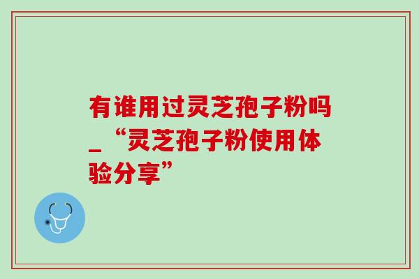 有谁用过灵芝孢子粉吗_“灵芝孢子粉使用体验分享”-第1张图片-灵芝之家 有谁用过灵芝孢子粉吗_“灵芝孢子粉使用体验分享”-第1张图片-灵芝之家