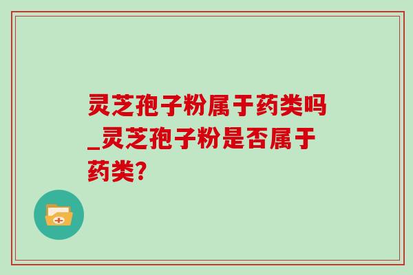 灵芝孢子粉属于药类吗_灵芝孢子粉是否属于药类？-第1张图片-灵芝之家