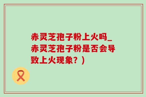 赤灵芝孢子粉上火吗_赤灵芝孢子粉是否会导致上火现象?)-第1张图片-灵芝之家 赤灵芝孢子粉上火吗_赤灵芝孢子粉是否会导致上火现象?)-第1张图片-灵芝之家