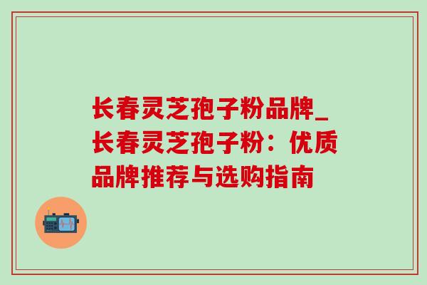 长春灵芝孢子粉品牌_长春灵芝孢子粉：优质品牌推荐与选购指南-第1张图片-灵芝之家