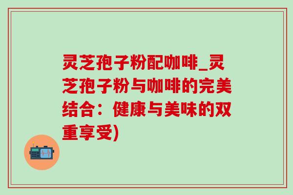 灵芝孢子粉配咖啡_灵芝孢子粉与咖啡的完美结合:健康与美味的双重享受)-第1张图片-灵芝之家 灵芝孢子粉配咖啡_灵芝孢子粉与咖啡的完美结合:健康与美味的双重享受)-第1张图片-灵芝之家