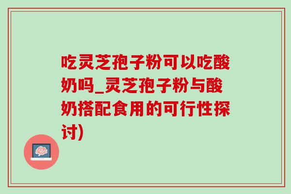 吃灵芝孢子粉可以吃酸奶吗_灵芝孢子粉与酸奶搭配食用的可行性探讨)-第1张图片-灵芝之家 吃灵芝孢子粉可以吃酸奶吗_灵芝孢子粉与酸奶搭配食用的可行性探讨)-第1张图片-灵芝之家