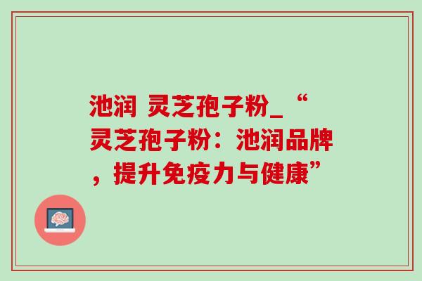 池润 灵芝孢子粉_“灵芝孢子粉:池润品牌,提升免疫力与健康”-第1张图片-灵芝之家 池润 灵芝孢子粉_“灵芝孢子粉:池润品牌,提升免疫力与健康”-第1张图片-灵芝之家