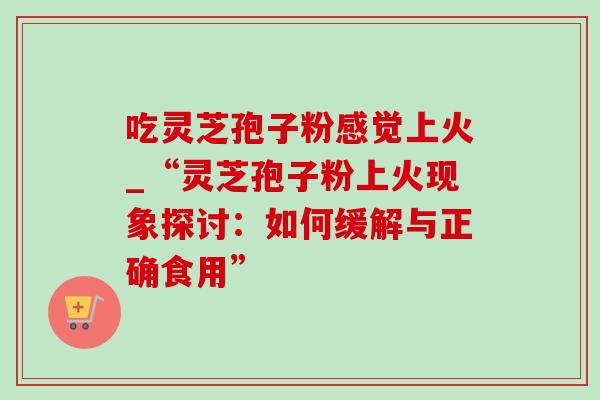 吃灵芝孢子粉感觉上火_“灵芝孢子粉上火现象探讨:如何缓解与正确食用”-第1张图片-灵芝之家 吃灵芝孢子粉感觉上火_“灵芝孢子粉上火现象探讨:如何缓解与正确食用”-第1张图片-灵芝之家