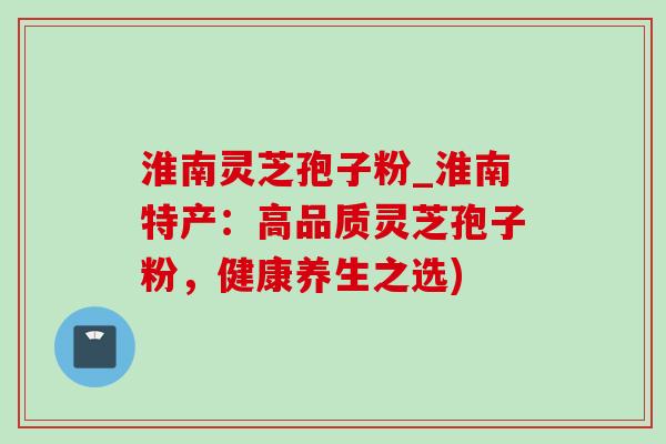 淮南灵芝孢子粉_淮南特产:高品质灵芝孢子粉,健康养生之选)-第1张图片-灵芝之家 淮南灵芝孢子粉_淮南特产:高品质灵芝孢子粉,健康养生之选)-第1张图片-灵芝之家