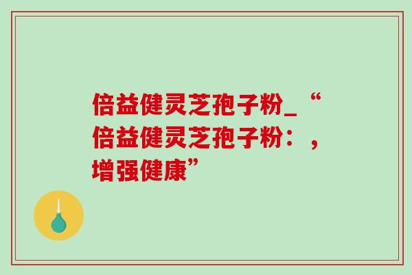 倍益健灵芝孢子粉_“倍益健灵芝孢子粉：，增强健康”-第1张图片-灵芝之家