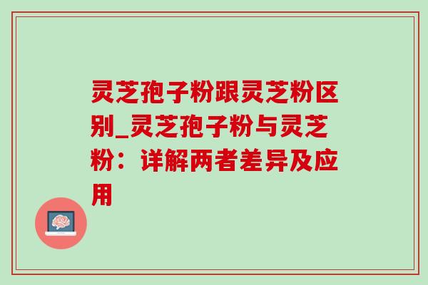 灵芝孢子粉跟灵芝粉区别_灵芝孢子粉与灵芝粉:详解两者差异及应用-第1张图片-灵芝之家 灵芝孢子粉跟灵芝粉区别_灵芝孢子粉与灵芝粉:详解两者差异及应用-第1张图片-灵芝之家