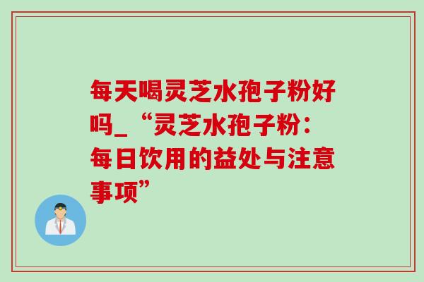 每天喝灵芝水孢子粉好吗_“灵芝水孢子粉：每日饮用的益处与注意事项”-第1张图片-灵芝之家
