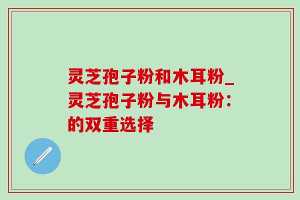 灵芝孢子粉和木耳粉_灵芝孢子粉与木耳粉:的双重选择-第1张图片-灵芝之家 灵芝孢子粉和木耳粉_灵芝孢子粉与木耳粉:的双重选择-第1张图片-灵芝之家