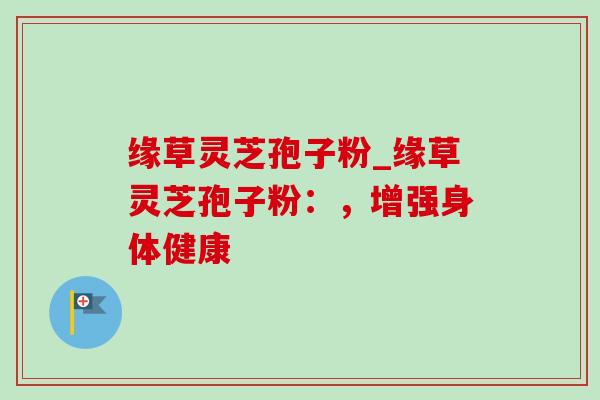 缘草灵芝孢子粉_缘草灵芝孢子粉:,增强身体健康-第1张图片-灵芝之家 缘草灵芝孢子粉_缘草灵芝孢子粉:,增强身体健康-第1张图片-灵芝之家