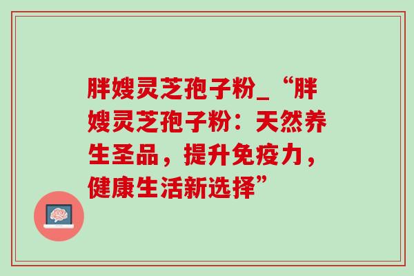 胖嫂灵芝孢子粉_“胖嫂灵芝孢子粉:天然养生圣品,提升免疫力,健康生活新选择”-第1张图片-灵芝之家 胖嫂灵芝孢子粉_“胖嫂灵芝孢子粉:天然养生圣品,提升免疫力,健康生活新选择”-第1张图片-灵芝之家