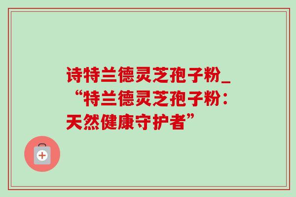 诗特兰德灵芝孢子粉_“特兰德灵芝孢子粉:天然健康守护者”-第1张图片-灵芝之家 诗特兰德灵芝孢子粉_“特兰德灵芝孢子粉:天然健康守护者”-第1张图片-灵芝之家