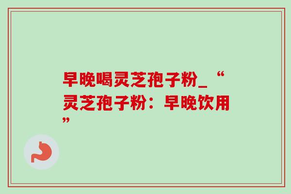 早晚喝灵芝孢子粉_“灵芝孢子粉:早晚饮用”-第1张图片-灵芝之家 早晚喝灵芝孢子粉_“灵芝孢子粉:早晚饮用”-第1张图片-灵芝之家