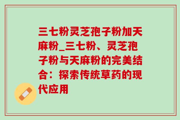 三七粉灵芝孢子粉加天麻粉_三七粉、灵芝孢子粉与天麻粉的完美结合:探索传统草药的现代应用-第1张图片-灵芝之家 三七粉灵芝孢子粉加天麻粉_三七粉、灵芝孢子粉与天麻粉的完美结合:探索传统草药的现代应用-第1张图片-灵芝之家