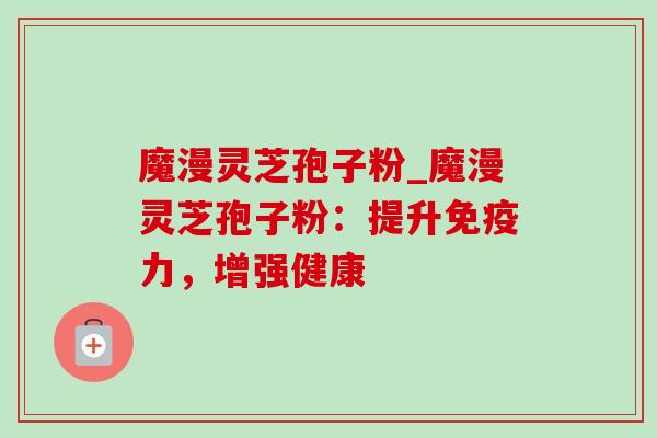 魔漫灵芝孢子粉_魔漫灵芝孢子粉：提升免疫力，增强健康-第1张图片-灵芝之家