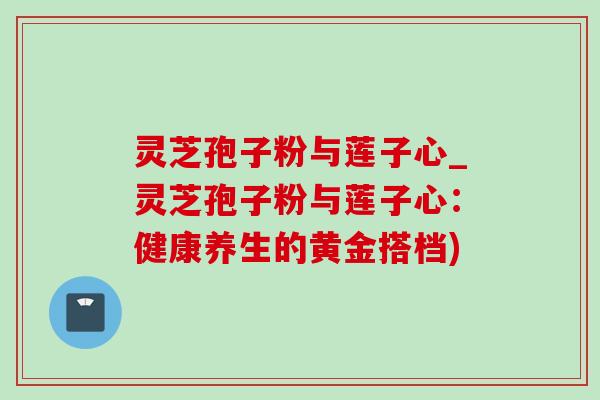 灵芝孢子粉与莲子心_灵芝孢子粉与莲子心:健康养生的黄金搭档)-第1张图片-灵芝之家 灵芝孢子粉与莲子心_灵芝孢子粉与莲子心:健康养生的黄金搭档)-第1张图片-灵芝之家