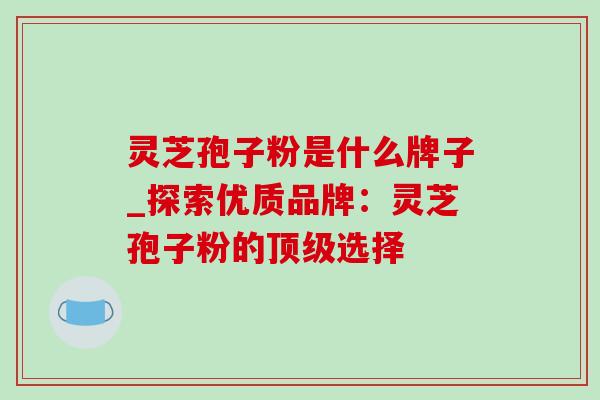 灵芝孢子粉是什么牌子_探索优质品牌：灵芝孢子粉的顶级选择-第1张图片-灵芝之家