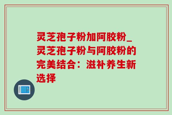 灵芝孢子粉加阿胶粉_灵芝孢子粉与阿胶粉的完美结合：滋补养生新选择-第1张图片-灵芝之家