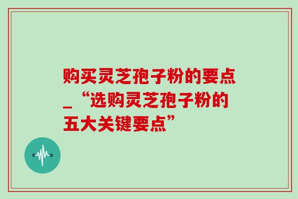 购买灵芝孢子粉的要点_“选购灵芝孢子粉的五大关键要点”-第1张图片-灵芝之家 购买灵芝孢子粉的要点_“选购灵芝孢子粉的五大关键要点”-第1张图片-灵芝之家