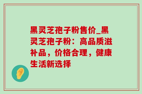 黑灵芝孢子粉售价_黑灵芝孢子粉:高品质滋补品,价格合理,健康生活新选择-第1张图片-灵芝之家 黑灵芝孢子粉售价_黑灵芝孢子粉:高品质滋补品,价格合理,健康生活新选择-第1张图片-灵芝之家