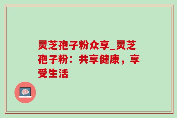 灵芝孢子粉众享_灵芝孢子粉:共享健康,享受生活-第1张图片-灵芝之家 灵芝孢子粉众享_灵芝孢子粉:共享健康,享受生活-第1张图片-灵芝之家