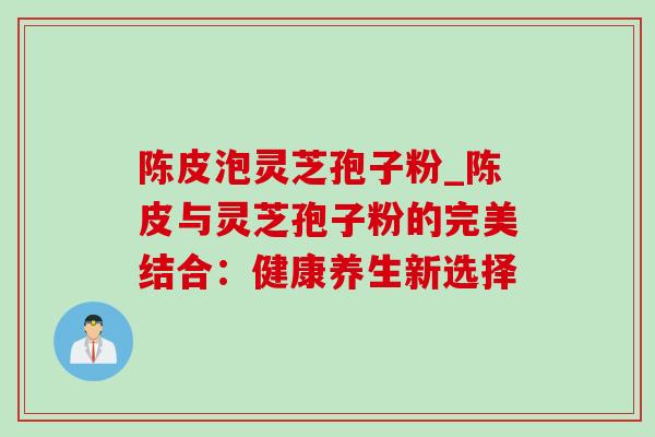 陈皮泡灵芝孢子粉_陈皮与灵芝孢子粉的完美结合:健康养生新选择-第1张图片-灵芝之家 陈皮泡灵芝孢子粉_陈皮与灵芝孢子粉的完美结合:健康养生新选择-第1张图片-灵芝之家