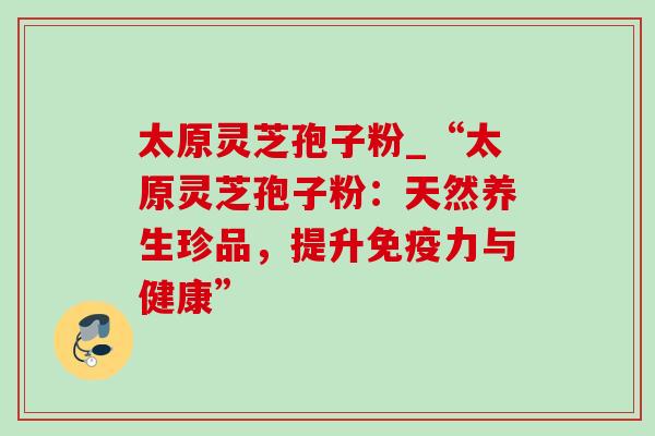太原灵芝孢子粉_“太原灵芝孢子粉:天然养生珍品,提升免疫力与健康”-第1张图片-灵芝之家 太原灵芝孢子粉_“太原灵芝孢子粉:天然养生珍品,提升免疫力与健康”-第1张图片-灵芝之家