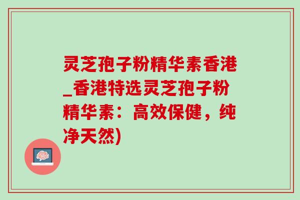 灵芝孢子粉精华素香港_香港特选灵芝孢子粉精华素:高效保健,纯净天然)-第1张图片-灵芝之家 灵芝孢子粉精华素香港_香港特选灵芝孢子粉精华素:高效保健,纯净天然)-第1张图片-灵芝之家