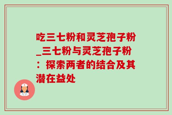 吃三七粉和灵芝孢子粉_三七粉与灵芝孢子粉:探索两者的结合及其潜在益处-第1张图片-灵芝之家 吃三七粉和灵芝孢子粉_三七粉与灵芝孢子粉:探索两者的结合及其潜在益处-第1张图片-灵芝之家