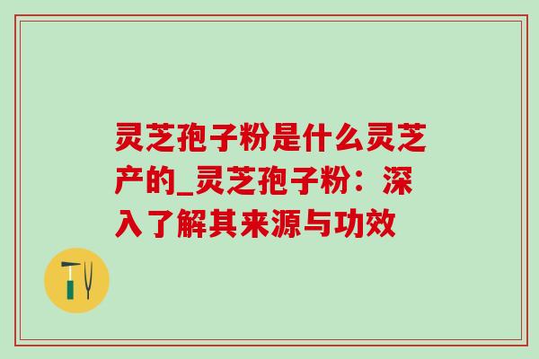 灵芝孢子粉是什么灵芝产的_灵芝孢子粉：深入了解其来源与功效-第1张图片-灵芝之家