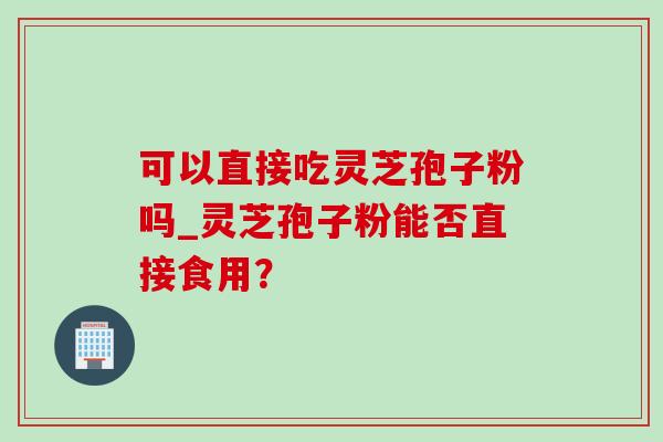 可以直接吃灵芝孢子粉吗_灵芝孢子粉能否直接食用？-第1张图片-灵芝之家