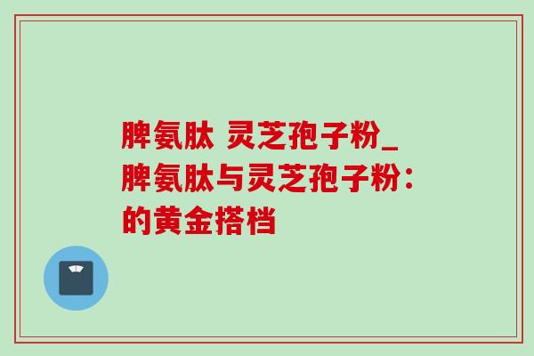 脾氨肽 灵芝孢子粉_脾氨肽与灵芝孢子粉:的黄金搭档-第1张图片-灵芝之家 脾氨肽 灵芝孢子粉_脾氨肽与灵芝孢子粉:的黄金搭档-第1张图片-灵芝之家