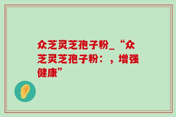 众芝灵芝孢子粉_“众芝灵芝孢子粉:,增强健康”-第1张图片-灵芝之家 众芝灵芝孢子粉_“众芝灵芝孢子粉:,增强健康”-第1张图片-灵芝之家
