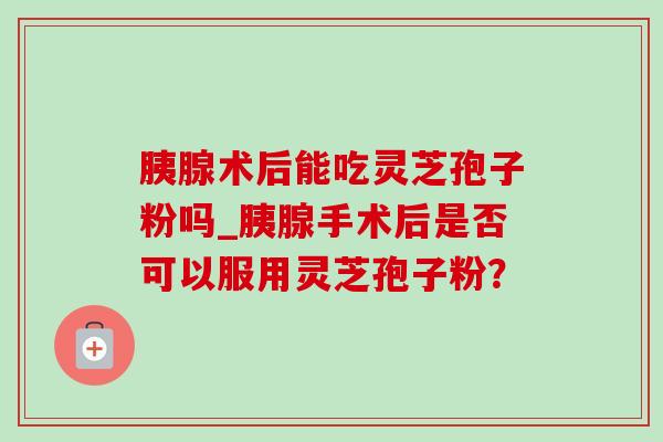 胰腺术后能吃灵芝孢子粉吗_胰腺手术后是否可以服用灵芝孢子粉?-第1张图片-灵芝之家 胰腺术后能吃灵芝孢子粉吗_胰腺手术后是否可以服用灵芝孢子粉?-第1张图片-灵芝之家