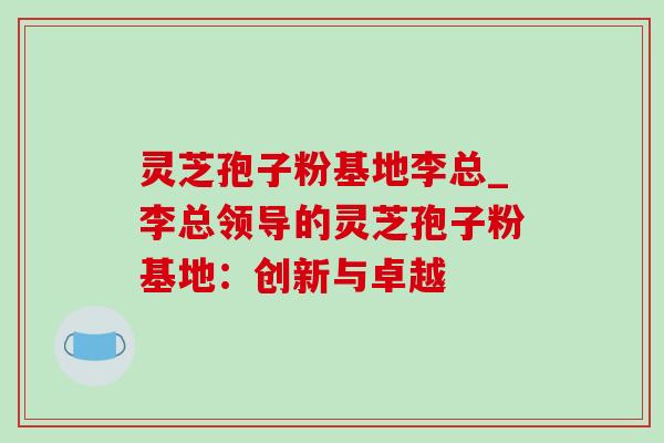 灵芝孢子粉基地李总_李总领导的灵芝孢子粉基地:创新与卓越-第1张图片-灵芝之家 灵芝孢子粉基地李总_李总领导的灵芝孢子粉基地:创新与卓越-第1张图片-灵芝之家