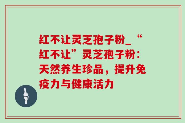 红不让灵芝孢子粉_“红不让”灵芝孢子粉：天然养生珍品，提升免疫力与健康活力-第1张图片-灵芝之家