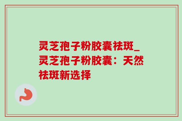 灵芝孢子粉胶囊祛斑_灵芝孢子粉胶囊：天然祛斑新选择-第1张图片-灵芝之家