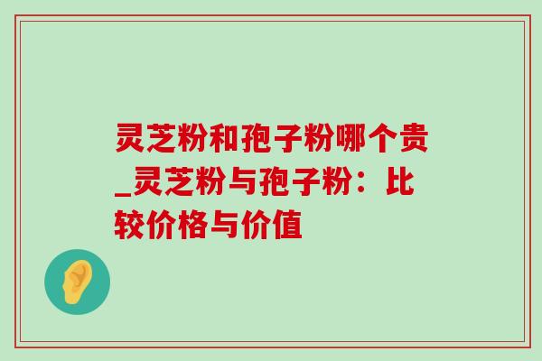 灵芝粉和孢子粉哪个贵_灵芝粉与孢子粉:比较价格与价值-第1张图片-灵芝之家 灵芝粉和孢子粉哪个贵_灵芝粉与孢子粉:比较价格与价值-第1张图片-灵芝之家