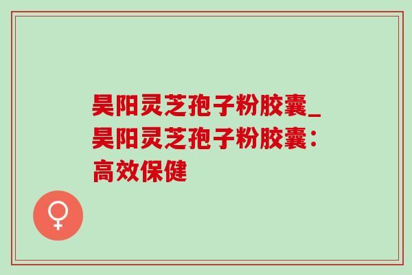 昊阳灵芝孢子粉胶囊_昊阳灵芝孢子粉胶囊:高效保健-第1张图片-灵芝之家 昊阳灵芝孢子粉胶囊_昊阳灵芝孢子粉胶囊:高效保健-第1张图片-灵芝之家