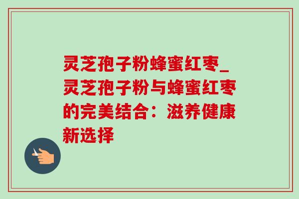 灵芝孢子粉蜂蜜红枣_灵芝孢子粉与蜂蜜红枣的完美结合:滋养健康新选择-第1张图片-灵芝之家 灵芝孢子粉蜂蜜红枣_灵芝孢子粉与蜂蜜红枣的完美结合:滋养健康新选择-第1张图片-灵芝之家
