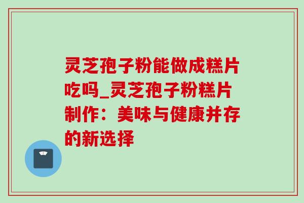 灵芝孢子粉能做成糕片吃吗_灵芝孢子粉糕片制作:美味与健康并存的新选择-第1张图片-灵芝之家 灵芝孢子粉能做成糕片吃吗_灵芝孢子粉糕片制作:美味与健康并存的新选择-第1张图片-灵芝之家