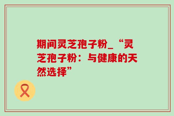 期间灵芝孢子粉_“灵芝孢子粉:与健康的天然选择”-第1张图片-灵芝之家 期间灵芝孢子粉_“灵芝孢子粉:与健康的天然选择”-第1张图片-灵芝之家