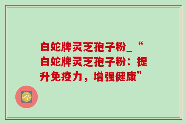 白蛇牌灵芝孢子粉_“白蛇牌灵芝孢子粉:提升免疫力,增强健康”-第1张图片-灵芝之家 白蛇牌灵芝孢子粉_“白蛇牌灵芝孢子粉:提升免疫力,增强健康”-第1张图片-灵芝之家